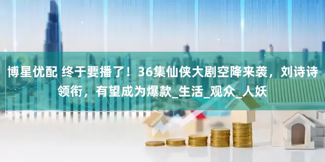 博星优配 终于要播了！36集仙侠大剧空降来袭，刘诗诗领衔，有望成为爆款_生活_观众_人妖