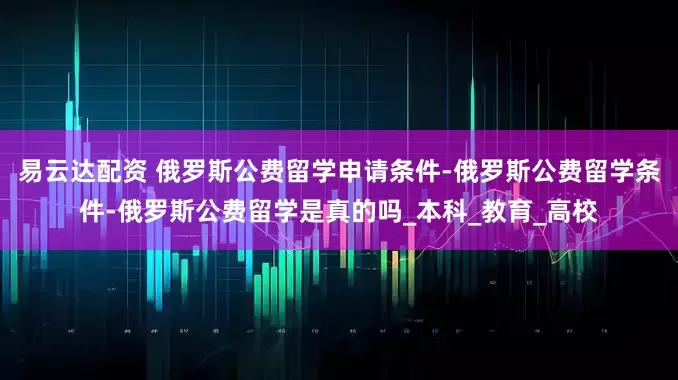 易云达配资 俄罗斯公费留学申请条件-俄罗斯公费留学条件-俄罗斯公费留学是真的吗_本科_教育_高校