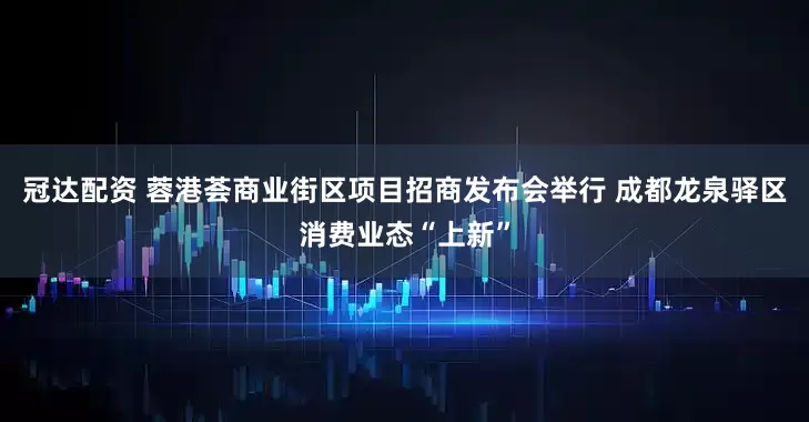 冠达配资 蓉港荟商业街区项目招商发布会举行 成都龙泉驿区消费业态“上新”