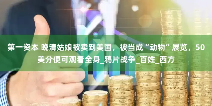 第一资本 晚清姑娘被卖到美国，被当成“动物”展览，50美分便可观看全身_鸦片战争_百姓_西方