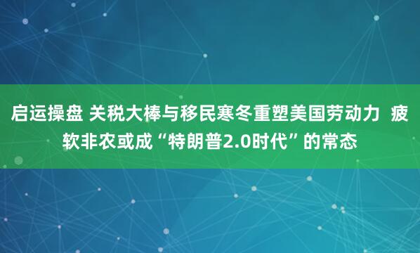 启运操盘 关税大棒与移民寒冬重塑美国劳动力  疲软非农或成“特朗普2.0时代”的常态