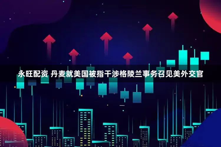 永旺配资 丹麦就美国被指干涉格陵兰事务召见美外交官