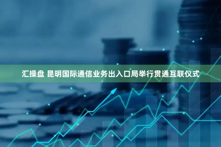 汇操盘 昆明国际通信业务出入口局举行贯通互联仪式