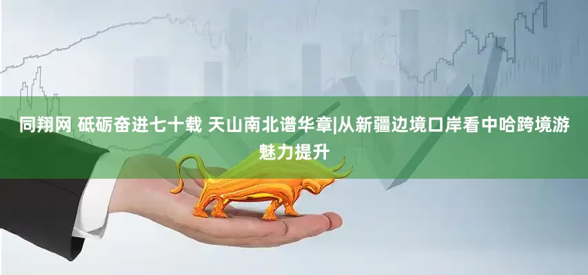 同翔网 砥砺奋进七十载 天山南北谱华章|从新疆边境口岸看中哈跨境游魅力提升