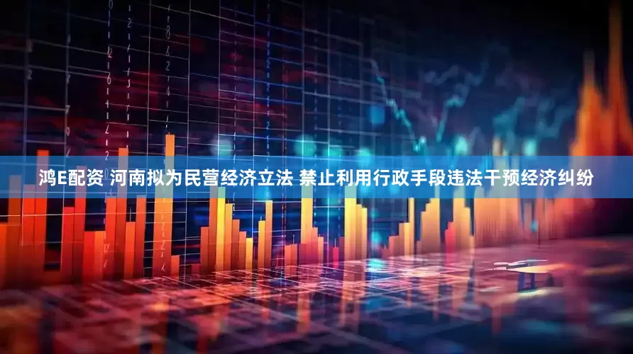 鸿E配资 河南拟为民营经济立法 禁止利用行政手段违法干预经济纠纷