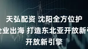 天弘配资 沈阳全方位护航企业出海 打造东北亚开放新引擎