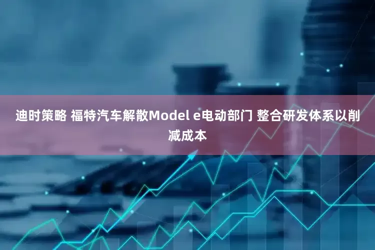 迪时策略 福特汽车解散Model e电动部门 整合研发体系以削减成本