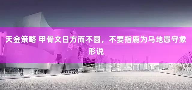 天金策略 甲骨文日方而不圆，不要指鹿为马地愚守象形说